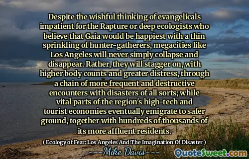 În ciuda gândirii doritoare a evanghelicilor nerăbdători pentru răpirea sau ecologii profunde care cred că Gaia ar fi cea mai fericită cu o stropire subțire a vânătorilor-culegători, megacități precum Los Angeles nu se vor prăbuși niciodată și vor dispărea. Mai degrabă, se vor opri, cu un număr mai mare de corpuri și o suferință mai mare, printr -un lanț de întâlniri mai frecvente și mai distructive, cu dezastre de tot felul; În timp ce părțile vitale ale economiilor de înaltă tehnologie și turistice ale regiunii emigrează în cele din urmă spre un teren mai sigur, împreună cu sute de mii de rezidenți mai bogați.