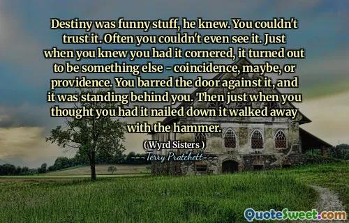 Destiny was funny stuff, he knew. You couldn't trust it. Often you couldn't even see it. Just when you knew you had it cornered, it turned out to be something else - coincidence, maybe, or providence. You barred the door against it, and it was standing behind you. Then just when you thought you had it nailed down it walked away with the hammer.