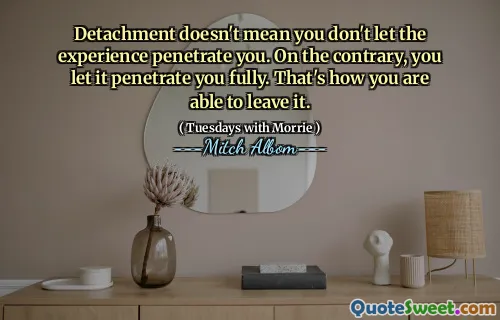 Detachment doesn't mean you don't let the experience penetrate you. On the contrary, you let it penetrate you fully. That's how you are able to leave it.
