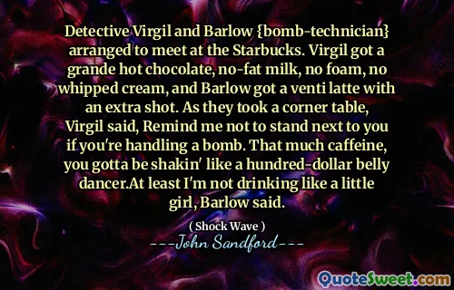 维吉尔侦探和巴洛{炸弹技术员}安排在星巴克见面。维吉尔点了一杯热巧克力，不含脱脂牛奶，没有泡沫，没有生奶油，巴洛点了一杯特杯拿铁，还加了一杯。当他们占据角落的一张桌子时，维吉尔说：“如果你正在处理炸弹，请提醒我不要站在你旁边。”那么多咖啡因，你一定会像一个价值一百美元的肚皮舞演员一样颤抖。至少我不会像小女孩一样喝酒，”巴洛说。