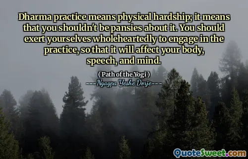 Dharma practice means physical hardship; it means that you shouldn't be pansies about it. You should exert yourselves wholeheartedly to engage in the practice, so that it will affect your body, speech, and mind.