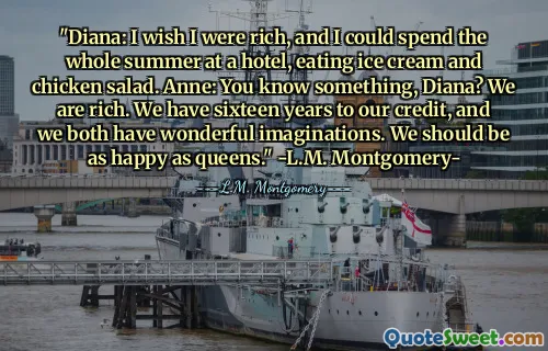 "Diana: I wish I were rich, and I could spend the whole summer at a hotel, eating ice cream and chicken salad. Anne: You know something, Diana? We are rich. We have sixteen years to our credit, and we both have wonderful imaginations. We should be as happy as queens." -L.M. Montgomery-