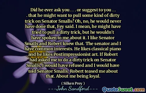 Did he ever ask you . . . or suggest to you . . . that he might want to pull some kind of dirty trick on Senator Smalls? Oh, no, he would never have done that, Fey said. I mean, he might have tried to pull a dirty trick, but he wouldn't have spoken to me about it. I like Senator Smalls and Robert knew that. The senator and I have common interests. He likes classical piano and he likes Postimpressionist art. If Robert had asked me to do a dirty trick on Senator Smalls, I would have refused and I would have told Senator Smalls. Robert teased me about that. About me being loyal.