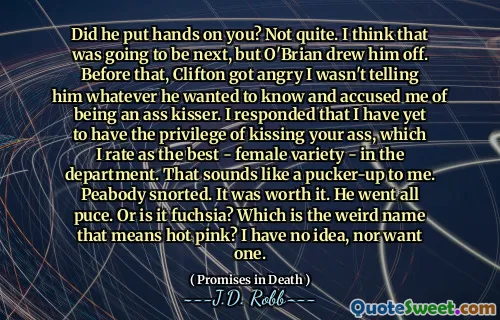 Did he put hands on you? Not quite. I think that was going to be next, but O'Brian drew him off. Before that, Clifton got angry I wasn't telling him whatever he wanted to know and accused me of being an ass kisser. I responded that I have yet to have the privilege of kissing your ass, which I rate as the best - female variety - in the department. That sounds like a pucker-up to me. Peabody snorted. It was worth it. He went all puce. Or is it fuchsia? Which is the weird name that means hot pink? I have no idea, nor want one.
