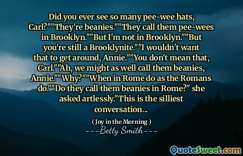 Did you ever see so many pee-wee hats, Carl?""They're beanies.""They call them pee-wees in Brooklyn.""But I'm not in Brooklyn.""But you're still a Brooklynite.""I wouldn't want that to get around, Annie.""You don't mean that, Carl.""Ah, we might as well call them beanies, Annie.""Why?""When in Rome do as the Romans do.""Do they call them beanies in Rome?" she asked artlessly."This is the silliest conversation...