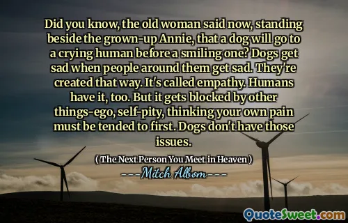 Did you know, the old woman said now, standing beside the grown-up Annie, that a dog will go to a crying human before a smiling one? Dogs get sad when people around them get sad. They're created that way. It's called empathy. Humans have it, too. But it gets blocked by other things-ego, self-pity, thinking your own pain must be tended to first. Dogs don't have those issues.