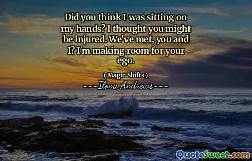 Did you think I was sitting on my hands? I thought you might be injured. We've met, you and I? I'm making room for your ego.