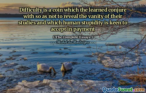 Difficulty is a coin which the learned conjure with so as not to reveal the vanity of their studies and which human stupidity is keen to accept in payment