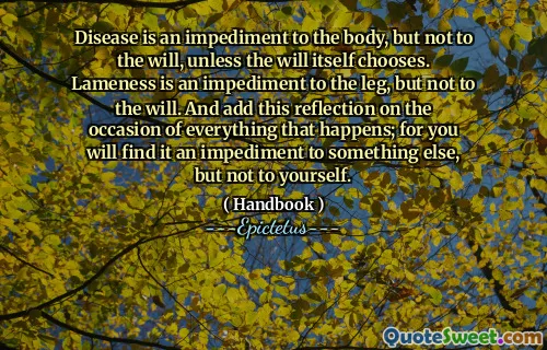 Disease is an impediment to the body, but not to the will, unless the will itself chooses. Lameness is an impediment to the leg, but not to the will. And add this reflection on the occasion of everything that happens; for you will find it an impediment to something else, but not to yourself.