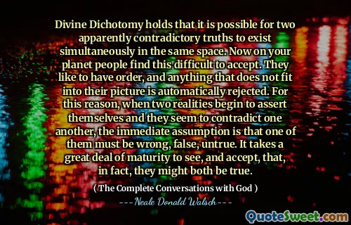 Divine Dichotomy holds that it is possible for two apparently contradictory truths to exist simultaneously in the same space. Now on your planet people find this difficult to accept. They like to have order, and anything that does not fit into their picture is automatically rejected. For this reason, when two realities begin to assert themselves and they seem to contradict one another, the immediate assumption is that one of them must be wrong, false, untrue. It takes a great deal of maturity to see, and accept, that, in fact, they might both be true.