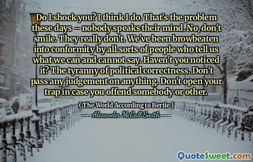 Do I shock you? I think I do. That's the problem these days – nobody speaks their mind. No, don't smile. They really don't. We've been browbeaten into conformity by all sorts of people who tell us what we can and cannot say. Haven't you noticed it? The tyranny of political correctness. Don't pass any judgement on anything. Don't open your trap in case you offend somebody or other.