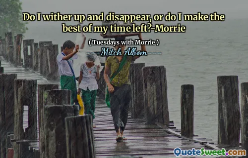 Do I wither up and disappear, or do I make the best of my time left?-Morrie