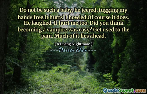 Do not be such a baby, he jeered, tugging my hands free.It hurts! I howled.Of course it does. He laughed. It hurt me too. Did you think becoming a vampire was easy? Get used to the pain. Much of it lies ahead.