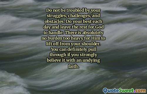 Do not be troubled by your struggles, challenges, and obstacles. Do your best each day and leave the rest for God to handle. There is absolutely no burden too heavy for Him to lift off from your shoulder. You can definitely pull through if you strongly believe it with an undying faith.
