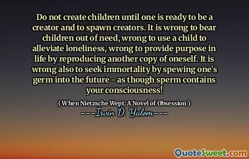 Do not create children until one is ready to be a creator and to spawn creators. It is wrong to bear children out of need, wrong to use a child to alleviate loneliness, wrong to provide purpose in life by reproducing another copy of oneself. It is wrong also to seek immortality by spewing one's germ into the future - as though sperm contains your consciousness!