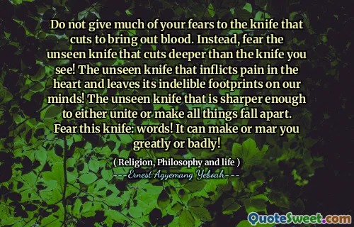 Do not give much of your fears to the knife that cuts to bring out blood. Instead, fear the unseen knife that cuts deeper than the knife you see! The unseen knife that inflicts pain in the heart and leaves its indelible footprints on our minds! The unseen knife that is sharper enough to either unite or make all things fall apart. Fear this knife: words! It can make or mar you greatly or badly!