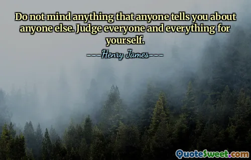 Do not mind anything that anyone tells you about anyone else. Judge everyone and everything for yourself.