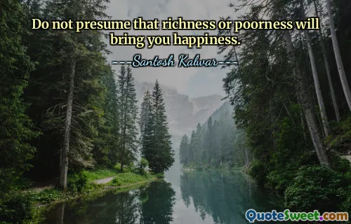 Do not presume that richness or poorness will bring you happiness.