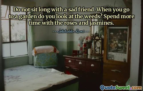 Do not sit long with a sad friend. When you go to a garden do you look at the weeds? Spend more time with the roses and jasmines.