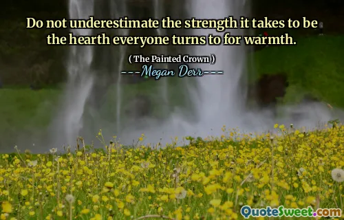 Do not underestimate the strength it takes to be the hearth everyone turns to for warmth.