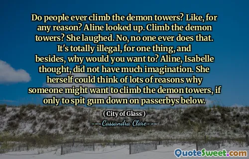 Do people ever climb the demon towers? Like, for any reason? Aline looked up. Climb the demon towers? She laughed. No, no one ever does that. It's totally illegal, for one thing, and besides, why would you want to? Aline, Isabelle thought, did not have much imagination. She herself could think of lots of reasons why someone might want to climb the demon towers, if only to spit gum down on passerbys below.