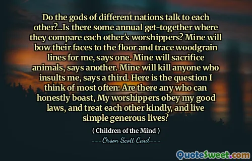 不同国家的神会互相交谈吗？...是否有一些年度聚会来比较彼此的崇拜者？其中一位说，我的孩子会把脸埋在地板上，为我描出木纹线条。另一位说，我的会牺牲动物。第三个人说，我的会杀死任何侮辱我的人。这是我最常想到的问题：有谁能诚实地夸口说，我的崇拜者遵守我的良善律法，彼此友善相待，过着简单慷慨的生活？
