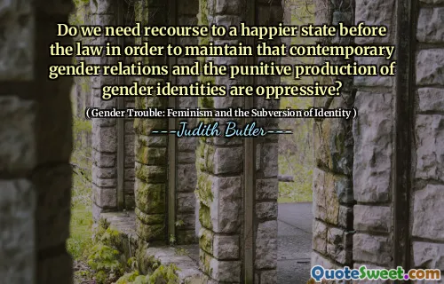 Do we need recourse to a happier state before the law in order to maintain that contemporary gender relations and the punitive production of gender identities are oppressive?