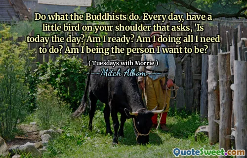Do what the Buddhists do. Every day, have a little bird on your shoulder that asks, 'Is today the day? Am I ready? Am I doing all I need to do? Am I being the person I want to be?