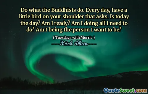 Do what the Buddhists do. Every day, have a little bird on your shoulder that asks. Is today the day? Am I ready? Am I doing all I need to do? Am I being the person I want to be?