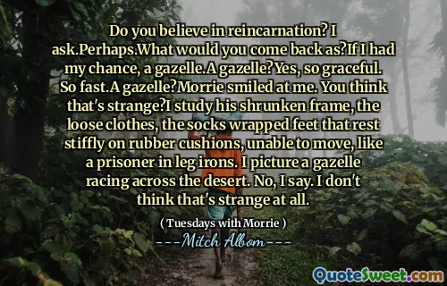Do you believe in reincarnation? I ask.Perhaps.What would you come back as?If I had my chance, a gazelle.A gazelle?Yes, so graceful. So fast.A gazelle?Morrie smiled at me. You think that's strange?I study his shrunken frame, the loose clothes, the socks wrapped feet that rest stiffly on rubber cushions, unable to move, like a prisoner in leg irons. I picture a gazelle racing across the desert. No, I say. I don't think that's strange at all.