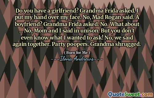 Do you have a girlfriend? Grandma Frida asked. I put my hand over my face. No, Mad Rogan said. A boyfriend? Grandma Frida asked. No. What about ... No, Mom and I said in unison. But you don't even know what I wanted to ask! No, we said again together. Party poopers. Grandma shrugged.