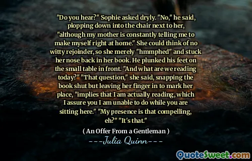 "Do you hear?" Sophie asked dryly. "No," he said, plopping down into the chair next to her, "although my mother is constantly telling me to make myself right at home." She could think of no witty rejoinder, so she merely "hmmphed" and stuck her nose back in her book. He plunked his feet on the small table in front. "And what are we reading today?" "That question," she said, snapping the book shut but leaving her finger in to mark her place, "implies that I am actually reading, which I assure you I am unable to do while you are sitting here." "My presence is that compelling, eh?" "It's that."