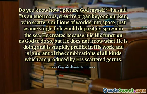 Do you know how I picture God myself?" he said. "As an enormous, creative organ beyond our ken, who scatters millions of worlds into space, just as one single fish would deposit its spawn in the sea. He creates because it is His function as God to do so, but He does not know what He is doing and is stupidly prolific in His work and is ignorant of the combinations of all kinds which are produced by His scattered germs.