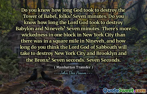 Do you know how long God took to destroy the Tower of Babel, folks? Seven minutes. Do you know how long the Lord God took to destroy Babylon and Nineveh? Seven minutes. There's more wickedness in one block in New York City than there was in a square mile in Nineveh, and how long do you think the Lord God of Sabboath will take to destroy New York City and Brooklyn and the Bronx? Seven seconds. Seven Seconds.