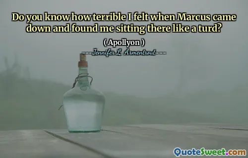 Do you know how terrible I felt when Marcus came down and found me sitting there like a turd?