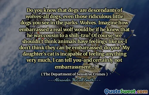 Do you know that dogs are descendants of wolves-all dogs, even those ridiculous little dogs you see in the parks. Wolves. Imagine how embarrassed a real wolf would be if he knew that he was cousin to a shih-tzu? Of course, we shouldn't think animals have feelings like us-I don't think they can be embarrassed, do you? My daughter's cat is incapable of feeling anything very much, I can tell you-and certainly not embarrassment...