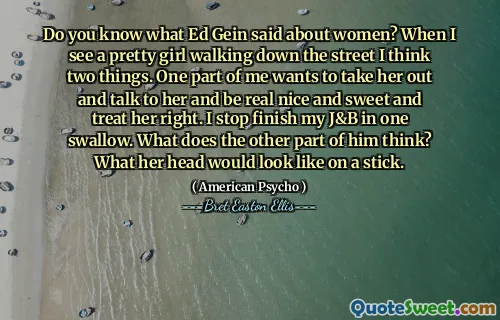 Do you know what Ed Gein said about women? When I see a pretty girl walking down the street I think two things. One part of me wants to take her out and talk to her and be real nice and sweet and treat her right. I stop finish my J&B in one swallow. What does the other part of him think? What her head would look like on a stick.
