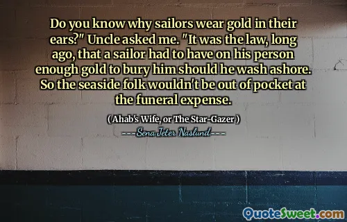 Vet du varför sjömän bär guld i öronen? "Frågade farbror mig." Det var lagen, för länge sedan, som en sjöman måste ha på sin person tillräckligt med guld för att begrava honom om han skulle tvätta i land. Så havet skulle inte vara ur fickan på begravningskostnaden.