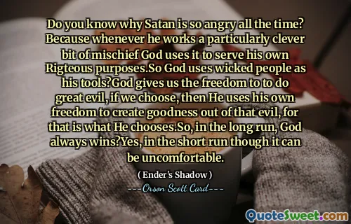 사탄이 왜 그렇게 항상 화를 내는지 아십니까? 하나님은 특히 영리한 해악을 행할 때마다 그것을 자신의 의로운 목적을 위해 사용하십니다. 그래서 하나님은 악한 사람들을 도구로 사용하십니까? 하나님은 우리에게 큰 악을 행할 자유를 주시고, 우리가 선택하면 하나님은 자신의 자유를 사용하여 그 악에서 선을 창조하십니다. 왜냐하면 그것이 하나님이 선택하신 것이기 때문입니다. 그래서 장기적으로는 하나님이 항상 승리하십니다. 예, 단기적으로는 불편할 수 있습니다.