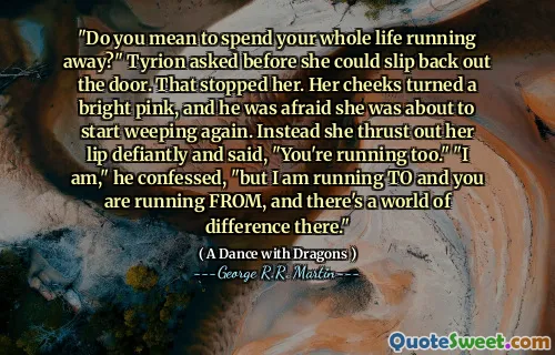 "Do you mean to spend your whole life running away?" Tyrion asked before she could slip back out the door. That stopped her. Her cheeks turned a bright pink, and he was afraid she was about to start weeping again. Instead she thrust out her lip defiantly and said, "You're running too." "I am," he confessed, "but I am running TO and you are running FROM, and there's a world of difference there."
