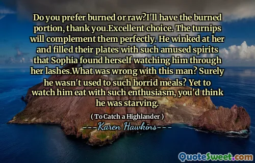 Do you prefer burned or raw?I'll have the burned portion, thank you.Excellent choice. The turnips will complement them perfectly. He winked at her and filled their plates with such amused spirits that Sophia found herself watching him through her lashes.What was wrong with this man? Surely he wasn't used to such horrid meals? Yet to watch him eat with such enthusiasm, you'd think he was starving.
