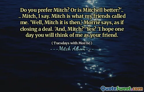 Foretrekker du Mitch? Eller er Mitchell bedre? '.. .. Mitch, sier jeg. Mitch er det vennene mine kalte meg. 'Vel, Mitch det er da,' sier Morrie, som om han avslutter en avtale. 'Og, Mitch?' Ja? 'Jeg håper en dag vil du tenke på meg som din venn.