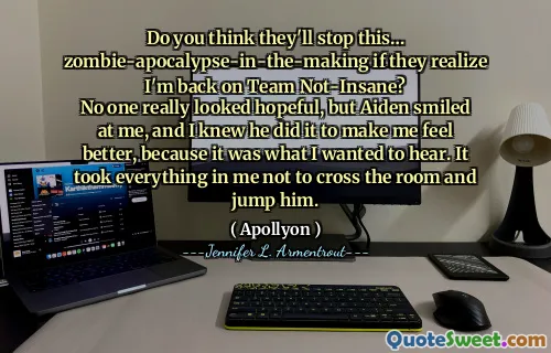 Do you think they'll stop this… zombie-apocalypse-in-the-making if they realize I'm back on Team Not-Insane?
No one really looked hopeful, but Aiden smiled at me, and I knew he did it to make me feel better, because it was what I wanted to hear. It took everything in me not to cross the room and jump him.
