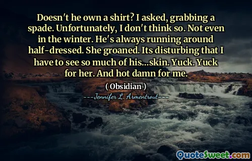 Doesn't he own a shirt? I asked, grabbing a spade. Unfortunately, I don't think so. Not even in the winter. He's always running around half-dressed. She groaned. Its disturbing that I have to see so much of his…skin. Yuck. Yuck for her. And hot damn for me.
