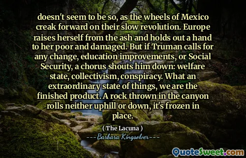 doesn't seem to be so, as the wheels of Mexico creak forward on their slow revolution. Europe raises herself from the ash and holds out a hand to her poor and damaged. But if Truman calls for any change, education improvements, or Social Security, a chorus shouts him down: welfare state, collectivism, conspiracy. What an extraordinary state of things, we are the finished product. A rock thrown in the canyon rolls neither uphill or down, it's frozen in place.