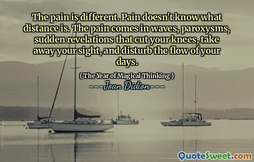 The pain is different. Pain doesn't know what distance is. The pain comes in waves, paroxysms, sudden revelations that cut your knees, take away your sight, and disturb the flow of your days.