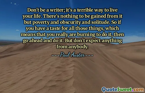 Don't be a writer; it's a terrible way to live your life. There's nothing to be gained from it but poverty and obscurity and solitude. So if you have a taste for all those things, which means that you really are burning to do it, then go ahead and do it. But don't expect anything from anybody.