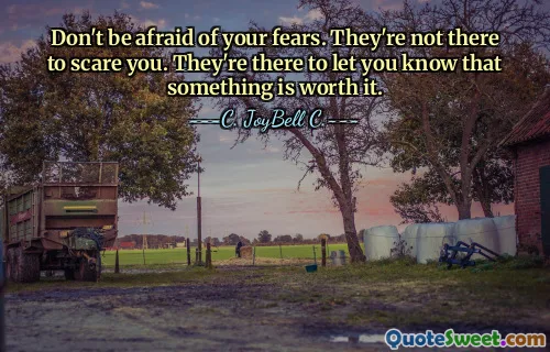 Don't be afraid of your fears. They're not there to scare you. They're there to let you know that something is worth it.