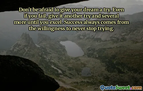 Don't be afraid to give your dream a try. Even if you fail, give it another try and several more until you excel. Success always comes from the willingness to never stop trying.