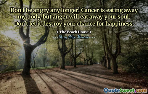 Don't be angry any longer! Cancer is eating away my body, but anger will eat away your soul. Don't let it destroy your chance for happiness.